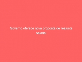 Governo oferece nova proposta de reajuste salarial