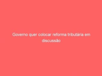 Governo quer colocar reforma tributária em discussão