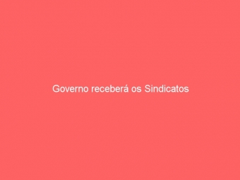 Governo receberá os Sindicatos
