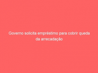 Governo solicita empréstimo para cobrir queda da arrecadação