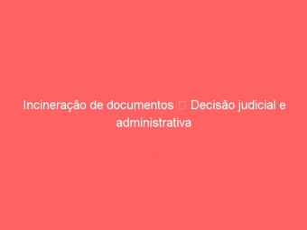 Incineração de documentos  Decisão judicial e administrativa