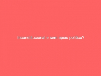 Inconstitucional e sem apoio político?
