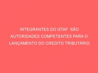 INTEGRANTES DO GTAF  SÃO AUTORIDADES COMPETENTES PARA O LANÇAMENTO DO CREDITO TRIBUTÁRIO, CONFIRMA O SINDIFISCO/PA