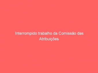 Interrompido trabalho da Comissão das Atribuições