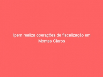 Ipem realiza operações de fiscalização em Montes Claros