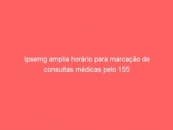 Ipsemg amplia horário para marcação de consultas médicas pelo 155