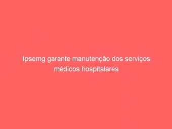 Ipsemg garante manutenção dos serviços médicos hospitalares