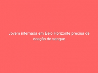 Jovem internada em Belo Horizonte precisa de doação de sangue
