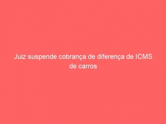 Juiz suspende cobrança de diferença de ICMS de carros