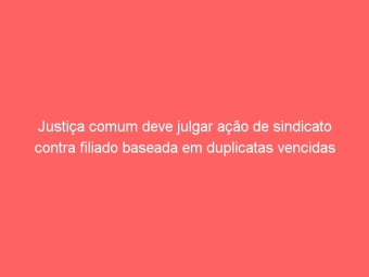 Justiça comum deve julgar ação de sindicato contra filiado baseada em duplicatas vencidas