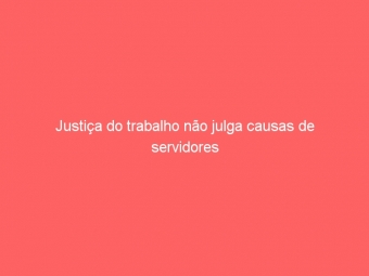 Justiça do trabalho não julga causas de servidores