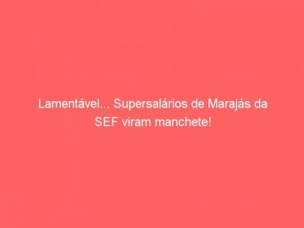 Lamentável... Supersalários de Marajás da SEF viram manchete!