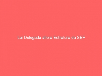 Lei Delegada altera Estrutura da SEF
