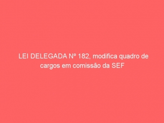 LEI DELEGADA Nº 182, modifica quadro de cargos em comissão da SEF