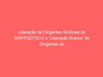 Liberação de Dirigentes Sindicais do SINFFAZFISCO x “Liberação Branca” de Dirigentes do SINDIFISCO