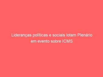 Lideranças políticas e sociais lotam Plenário em evento sobre ICMS