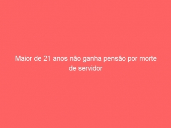 Maior de 21 anos não ganha pensão por morte de servidor