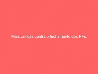 Mais críticas contra o fechamento dos PFs.
