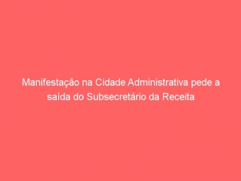 Manifestação na Cidade Administrativa pede a saída do Subsecretário da Receita