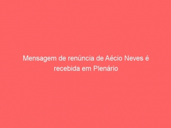 Mensagem de renúncia de Aécio Neves é recebida em Plenário