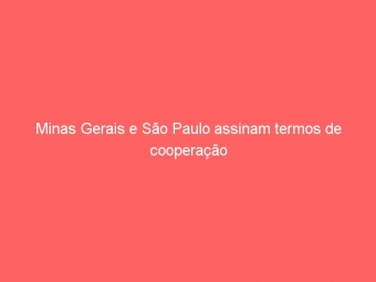 Minas Gerais e São Paulo assinam termos de cooperação