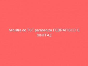 Ministra do TST parabeniza FEBRAFISCO E SINFFAZ