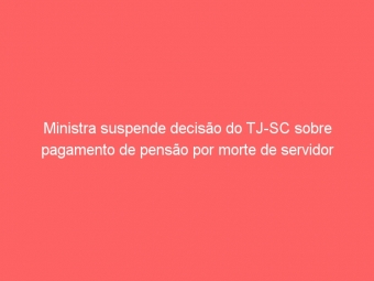 Ministra suspende decisão do TJ-SC sobre pagamento de pensão por morte de servidor