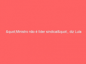"Ministro não é líder sindical", diz Lula