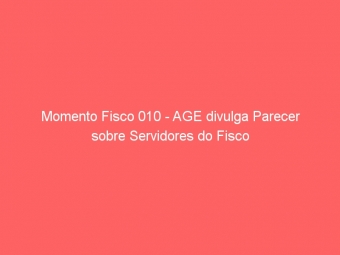 Momento Fisco 010 - AGE divulga Parecer sobre Servidores do Fisco