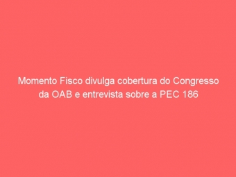Momento Fisco divulga cobertura do Congresso da OAB e entrevista sobre a PEC 186