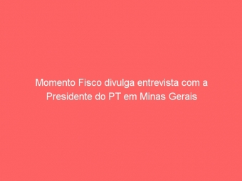 Momento Fisco divulga entrevista com a Presidente do PT em Minas Gerais