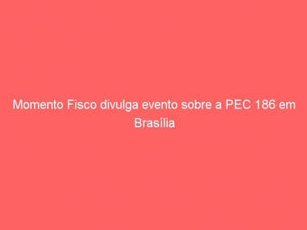 Momento Fisco divulga evento sobre a PEC 186 em Brasília