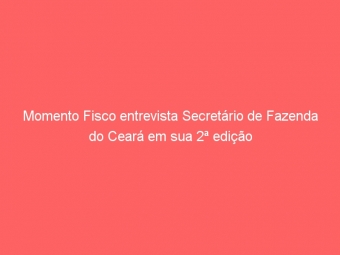 Momento Fisco entrevista Secretário de Fazenda do Ceará em sua 2ª edição