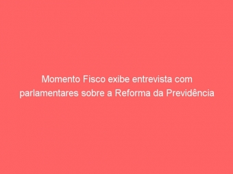 Momento Fisco exibe entrevista com parlamentares sobre a Reforma da Previdência