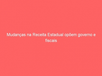 Mudanças na Receita Estadual opõem governo e fiscais