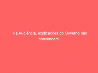 Na Audiência, explicações do Governo não convencem.