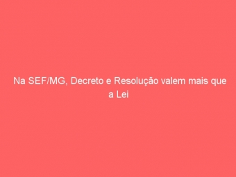 Na SEF/MG, Decreto e Resolução valem mais que a Lei