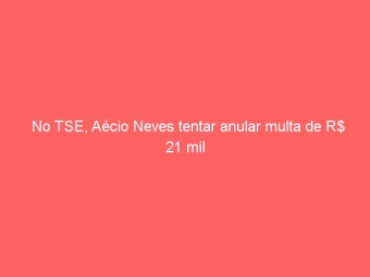 No TSE, Aécio Neves tentar anular multa de R$ 21 mil
