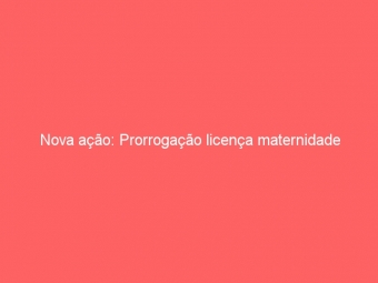Nova ação: Prorrogação licença maternidade