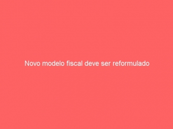 Novo modelo fiscal deve ser reformulado