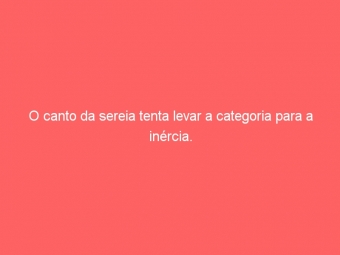 O canto da sereia tenta levar a categoria para a inércia.