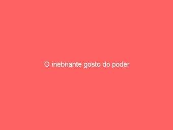 O inebriante gosto do poder