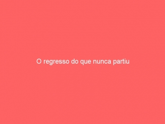 O regresso do que nunca partiu