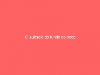 O subsolo do fundo do poço