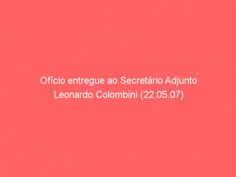 Ofício entregue ao Secretário Adjunto Leonardo Colombini (22.05.07)