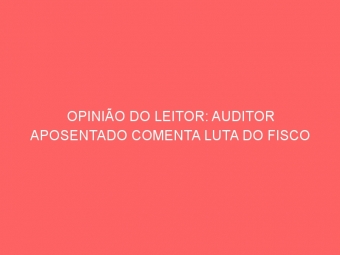 OPINIÃO DO LEITOR: AUDITOR APOSENTADO COMENTA LUTA DO FISCO