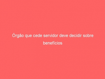 Órgão que cede servidor deve decidir sobre benefícios