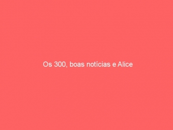 Os 300, boas notícias e Alice