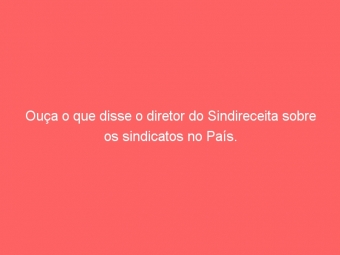 Ouça o que disse o diretor do Sindireceita sobre os sindicatos no País.