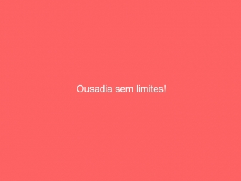 Ousadia sem limites!
